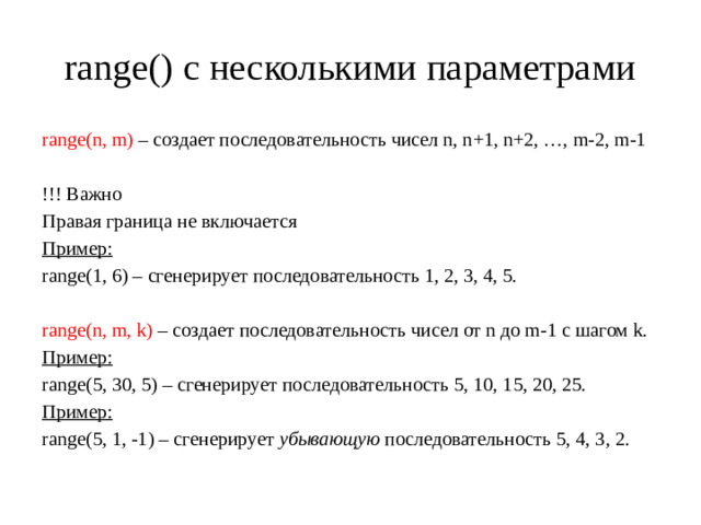 range() с несколькими параметрами range(n, m) – создает последовательность чисел n, n+1, n+2, …, m-2, m-1 !!! Важно Правая граница не включается Пример: range(1, 6) – сгенерирует последовательность 1, 2, 3, 4, 5. range(n, m, k) – создает последовательность чисел от n до m-1 с шагом k. Пример: range(5, 30, 5) – сгенерирует последовательность 5, 10, 15, 20, 25. Пример: range(5, 1, -1) – сгенерирует убывающую последовательность 5, 4, 3, 2.