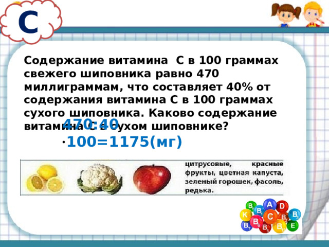 С Содержание витамина С в 100 граммах свежего шиповника равно 470 миллиграммам, что составляет 40% от содержания витамина С в 100 граммах сухого шиповника. Каково содержание витамина С в сухом шиповнике? 470:40 · 100=1175(мг)