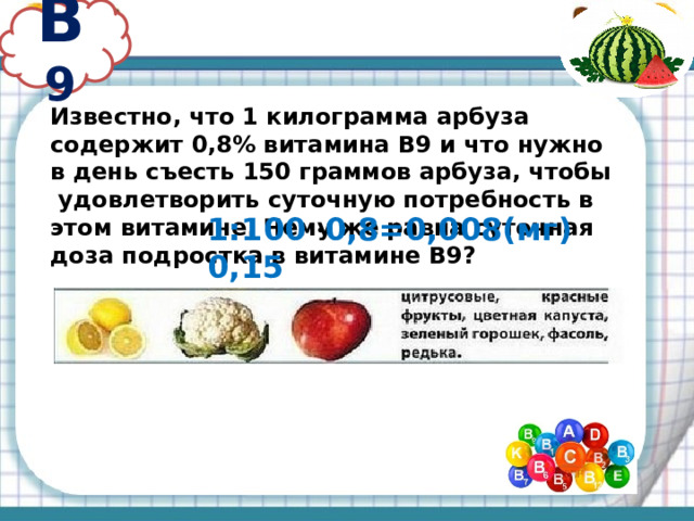 В 9 Известно, что 1 килограмма арбуза содержит 0,8% витамина В9 и что нужно в день съесть 150 граммов арбуза, чтобы удовлетворить суточную потребность в этом витамине. Чему же равна суточная доза подростка в витамине В9? 1:100 · 0,8=0,008(мг) 0,15 · 0,008=0,0012(мг)