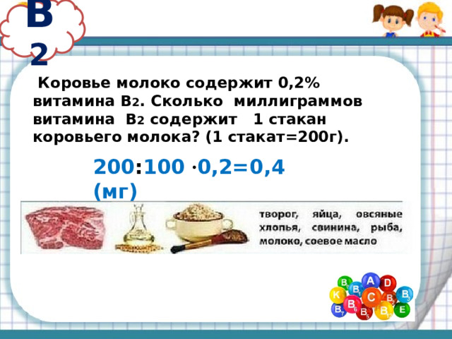 В 2  Коровье молоко содержит 0,2% витамина В 2 . Сколько миллиграммов витамина В 2 содержит 1 стакан коровьего молока? (1 стакат=200г). 200 : 100 · 0,2=0,4 (мг)