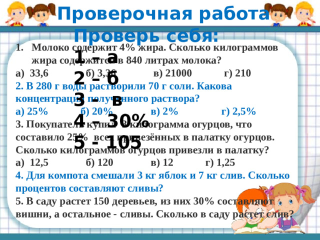 Проверочная работа Проверь себя: 1 – а 2 – б 3 - в 4 – 30% 5 - 105 Молоко содержит 4% жира. Сколько килограммов жира содержится в 840 литрах молока? а)  33,6              б) 3,36              в) 21000            г) 210 2. В 280 г воды растворили 70 г соли. Какова концентрация полученного раствора? а) 25%            б) 20%              в) 2%                г) 2,5% 3.  Покупатель купил 3 килограмма огурцов, что составило 25% всех привезённых в палатку огурцов. Сколько килограммов огурцов привезли в палатку? а)  12,5              б) 120              в) 12            г) 1,25 4. Для компота смешали 3 кг яблок и 7 кг слив. Сколько процентов составляют сливы? 5. В саду растет 150 деревьев, из них 30% составляют вишни, а остальное - сливы. Сколько в саду растет слив?