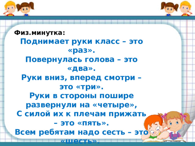 Физ.минутка: Поднимает руки класс – это «раз».  Повернулась голова – это «два».  Руки вниз, вперед смотри – это «три».  Руки в стороны пошире развернули на «четыре»,  С силой их к плечам прижать – это «пять».  Всем ребятам надо сесть – это «шесть».  