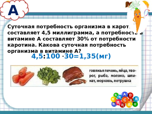 А Суточная потребность организма в каротине составляет 4,5 миллиграмма, а потребность в витамине А составляет 30% от потребности каротина. Какова суточная потребность организма в витамине А? 4,5 : 100 · 30=1,35(мг)