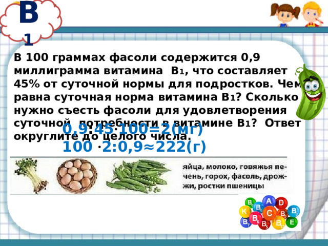 В 1 В 100 граммах фасоли содержится 0,9 миллиграмма витамина В 1 , что составляет 45% от суточной нормы для подростков. Чему равна суточная норма витамина В 1 ? Сколько нужно съесть фасоли для удовлетворения суточной потребности в витамине В 1 ? Ответ округлите до целого числа. 0,9 : 45 · 100=2(мг) 100 · 2:0,9≈222(г)