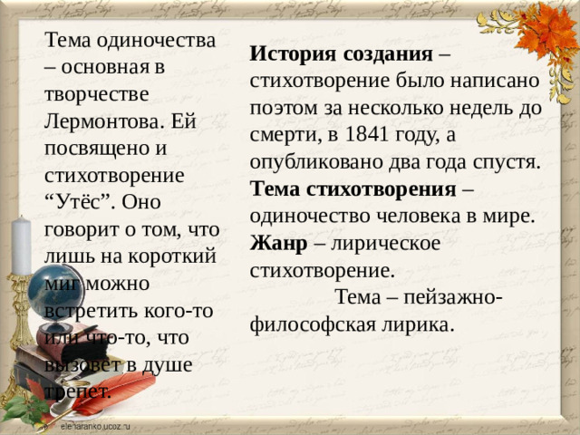 Тема одиночества – основная в творчестве Лермонтова. Ей посвящено и стихотворение “Утёс”. Оно говорит о том, что лишь на короткий миг можно встретить кого-то или что-то, что вызовет в душе трепет.  История создания – стихотворение было написано поэтом за несколько недель до смерти, в 1841 году, а опубликовано два года спустя. Тема стихотворения – одиночество человека в мире. Жанр – лирическое стихотворение. Тема – пейзажно-философская лирика.