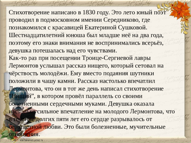 Стихотворение написано в 1830 году. Это лето юный поэт проводил в подмосковном имении Середниково, где познакомился с красавицей Екатериной Сушковой. Шестнадцатилетний юноша был младше неё на два года, поэтому его знаки внимания не воспринимались всерьёз, девушка потешалась над его чувствами. Как-то раз при посещении Троице-Сергиевой лавры Лермонтов услышал рассказ нищего, который сетовал на чёрствость молодёжи. Ему вместо подаяния шутники положили в чашу камни. Рассказ настолько впечатлил Лермонтова, что он в тот же день написал стихотворение “Нищий”, в котором провёл параллель со своими болезненными сердечными муками. Девушка оказала настолько сильное впечатление на молодого Лермонтова, что в течение долгих пяти лет его сердце разрывалось от безответной любви. Это были болезненные, мучительные отношения.