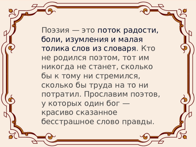 Поэзия — это  поток радости, боли, изумления и малая толика слов из словаря . Кто не родился поэтом, тот им никогда не станет, сколько бы к тому ни стремился, сколько бы труда на то ни потратил. Прославим поэтов, у которых один бог — красиво сказанное бесстрашное слово правды.