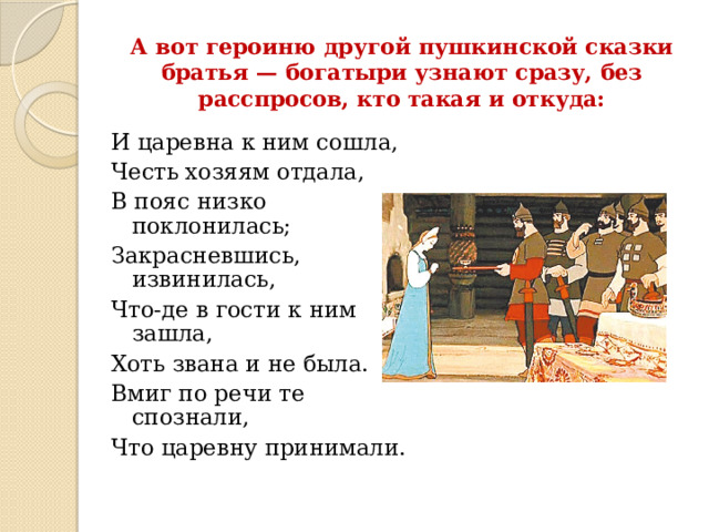 А вот героиню другой пушкинской сказки братья — богатыри узнают сразу, без расспросов, кто такая и откуда:   И царевна к ним сошла, Честь хозяям отдала, В пояс низко поклонилась; Закрасневшись, извинилась, Что-де в гости к ним зашла, Хоть звана и не была. Вмиг по речи те спознали, Что царевну принимали.