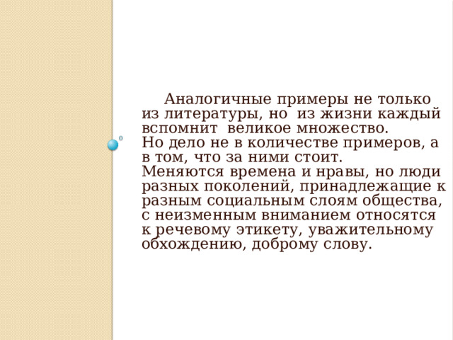 Аналогичные примеры не только из литературы, но из жизни каждый вспомнит великое множество. Но дело не в количестве примеров, а в том, что за ними стоит. Меняются времена и нравы, но люди разных поколений, принадлежащие к разным социальным слоям общества, с неизменным вниманием относятся к речевому этикету, уважительному обхождению, доброму слову.