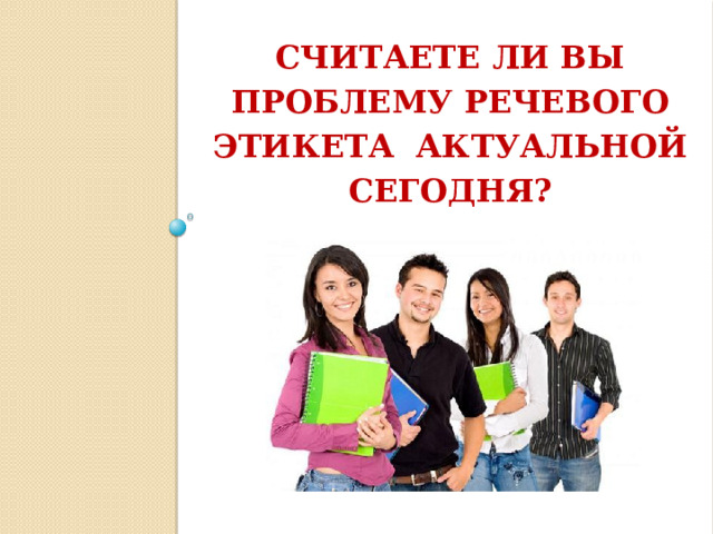 СЧИТАЕТЕ ЛИ ВЫ ПРОБЛЕМУ РЕЧЕВОГО ЭТИКЕТА АКТУАЛЬНОЙ СЕГОДНЯ?