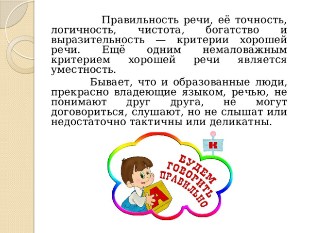 Правильность речи, её точность, логичность, чистота, богатство и выразительность — критерии хорошей речи. Ещё одним немаловажным критерием хорошей речи является уместность.  Бывает, что и образованные люди, прекрасно владеющие языком, речью, не понимают друг друга, не могут договориться, слушают, но не слышат или недостаточно тактичны или деликатны.