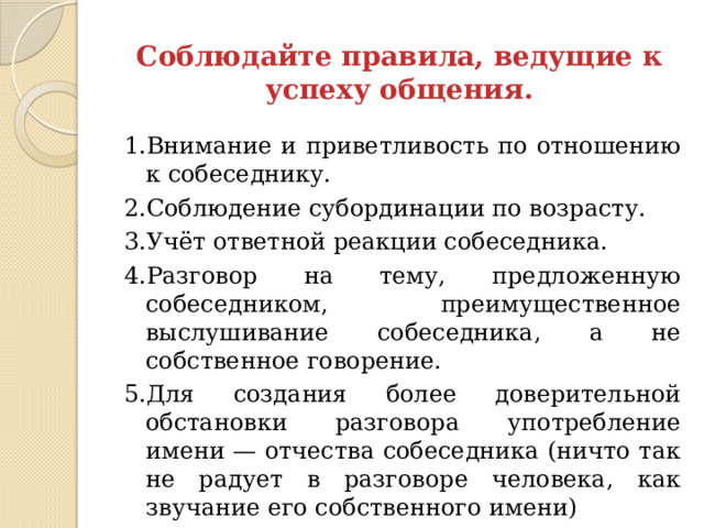 Соблюдайте правила, ведущие к успеху общения. 1.Внимание и приветливость по отношению к собеседнику. 2.Соблюдение субординации по возрасту. 3.Учёт ответной реакции собеседника. 4.Разговор на тему, предложенную собеседником, преимущественное выслушивание собеседника, а не собственное говорение. 5.Для создания более доверительной обстановки разговора употребление имени — отчества собеседника (ничто так не радует в разговоре человека, как звучание его собственного имени)