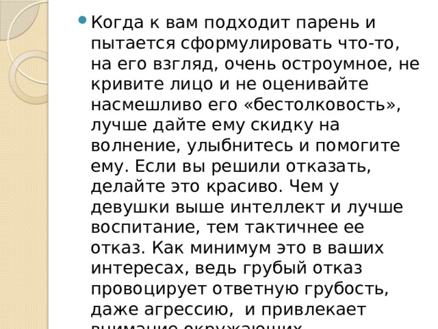 Когда к вам подходит парень и пытается сформулировать что-то, на его взгляд, очень остроумное, не кривите лицо и не оценивайте насмешливо его «бестолковость», лучше дайте ему скидку на волнение, улыбнитесь и помогите ему. Если вы решили отказать, делайте это красиво. Чем у девушки выше интеллект и лучше воспитание, тем тактичнее ее отказ. Как минимум это в ваших интересах, ведь грубый отказ провоцирует ответную грубость, даже агрессию, и привлекает внимание окружающих.