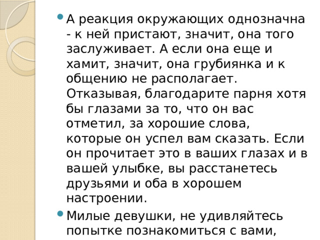 А реакция окружающих однозначна - к ней пристают, значит, она того заслуживает. А если она еще и хамит, значит, она грубиянка и к общению не располагает. Отказывая, благодарите парня хотя бы глазами за то, что он вас отметил, за хорошие слова, которые он успел вам сказать. Если он прочитает это в ваших глазах и в вашей улыбке, вы расстанетесь друзьями и оба в хорошем настроении. Милые девушки, не удивляйтесь попытке познакомиться с вами, хотя бы посмотрите: кто он? какой он? А вдруг это хороший человек?