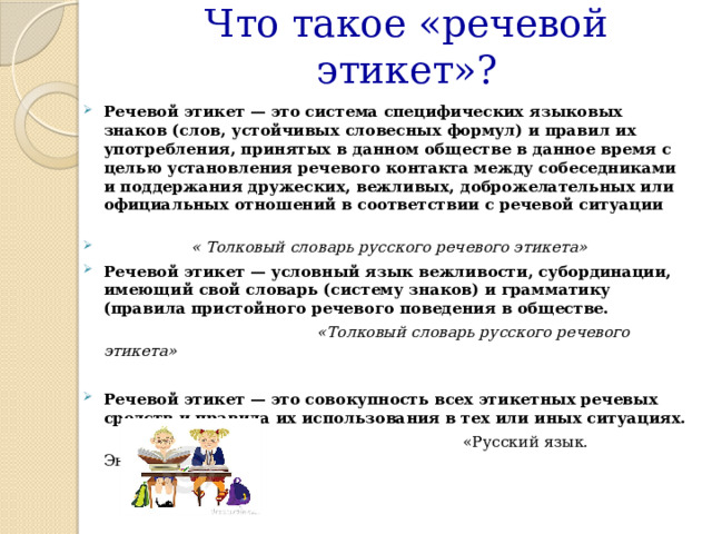 Что такое «речевой этикет»?  Речевой этикет — это система специфических языковых знаков (слов, устойчивых словесных формул) и правил их употребления, принятых в данном обществе в данное время с целью установления речевого контакта между собеседниками и поддержания дружеских, вежливых, доброжелательных или официальных отношений в соответствии с речевой ситуации   « Толковый словарь русского речевого этикета» Речевой этикет — условный язык вежливости, субординации, имеющий свой словарь (систему знаков) и грамматику (правила пристойного речевого поведения в обществе.  «Толковый словарь русского речевого этикета»  Речевой этикет — это совокупность всех этикетных речевых средств и правила их использования в тех или иных ситуациях.  «Русский язык. Энциклопедия»