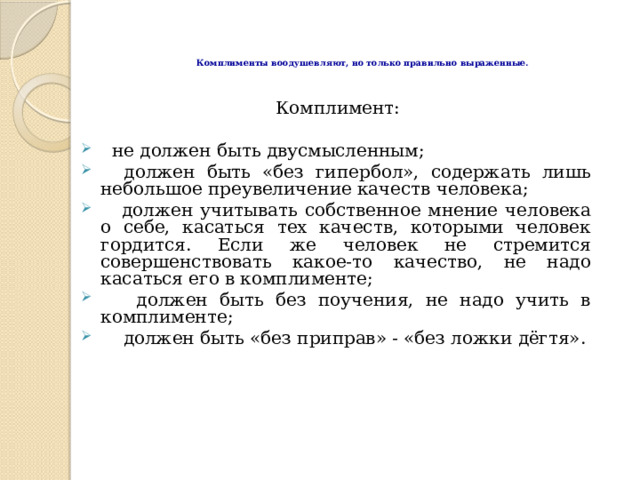 Комплименты воодушевляют, но только правильно выраженные.     Комплимент:  не должен быть двусмысленным;  должен быть «без гипербол», содержать лишь небольшое преувеличение качеств человека;  должен учитывать собственное мнение человека о себе, касаться тех качеств, которыми человек гордится. Если же человек не стремится совершенствовать какое-то качество, не надо касаться его в комплименте;  должен быть без поучения, не надо учить в комплименте;  должен быть «без приправ» - «без ложки дёгтя».  