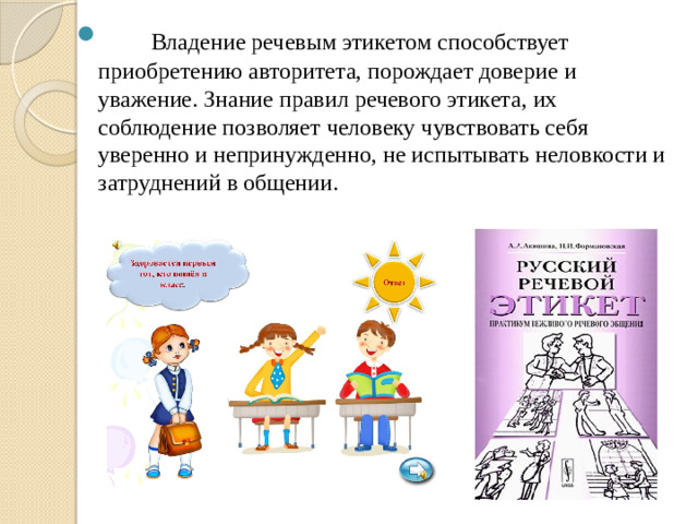        Владение речевым этикетом способствует приобретению авторитета, порождает доверие и уважение. Знание правил речевого этикета, их соблюдение позволяет человеку чувствовать себя уверенно и непринужденно, не испытывать неловкости и затруднений в общении.             