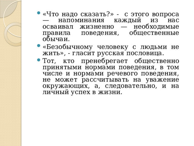 «Что надо сказать?» - с этого вопроса — напоминания каждый из нас осваивал жизненно — необходимые правила поведения, общественные обычаи. «Безобычному человеку с людьми не жить», - гласит русская пословица. Тот, кто пренебрегает общественно принятыми нормами поведения, в том числе и нормами речевого поведения, не может рассчитывать на уважение окружающих, а, следовательно, и на личный успех в жизни.