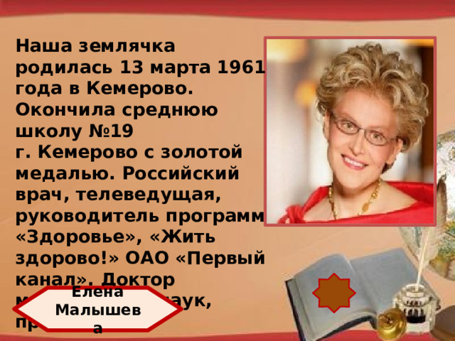 Наша землячка родилась 13 марта 1961 года в Кемерово. Окончила среднюю школу №19 г. Кемерово с золотой медалью. Российский врач, телеведущая, руководитель программ «Здоровье», «Жить здорово!» ОАО «Первый канал». Доктор медицинских наук, профессор. http://pedsovet.su/load/321 Елена Малышева