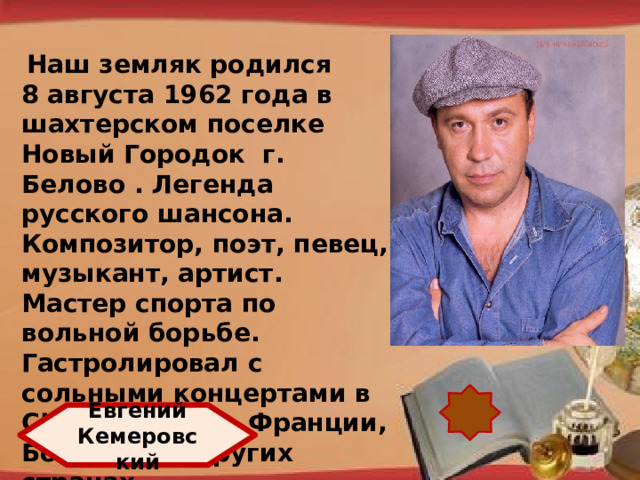 Наш земляк родился 8 августа 1962 года в шахтерском поселке Новый Городок г. Белово . Легенда русского шансона. Композитор, поэт, певец, музыкант, артист. Мастер спорта по вольной борьбе. Гастролировал с сольными концертами в США, Израиле, Франции, Болгарии и других странах. http://pedsovet.su/load/321 Евгений Кемеровский