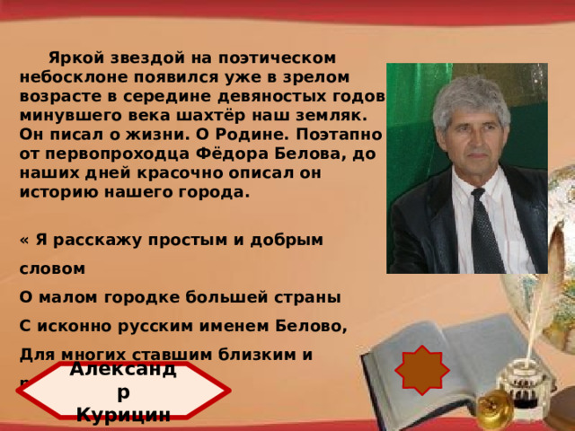 Яркой звездой на поэтическом небосклоне появился уже в зрелом возрасте в середине девяностых годов минувшего века шахтёр наш земляк. Он писал о жизни. О Родине. Поэтапно от первопроходца Фёдора Белова, до наших дней красочно описал он историю нашего города.  « Я расскажу простым и добрым словом О малом городке большей страны С исконно русским именем Белово, Для многих ставшим близким и родным.»  http://pedsovet.su/load/321 Александр Курицин