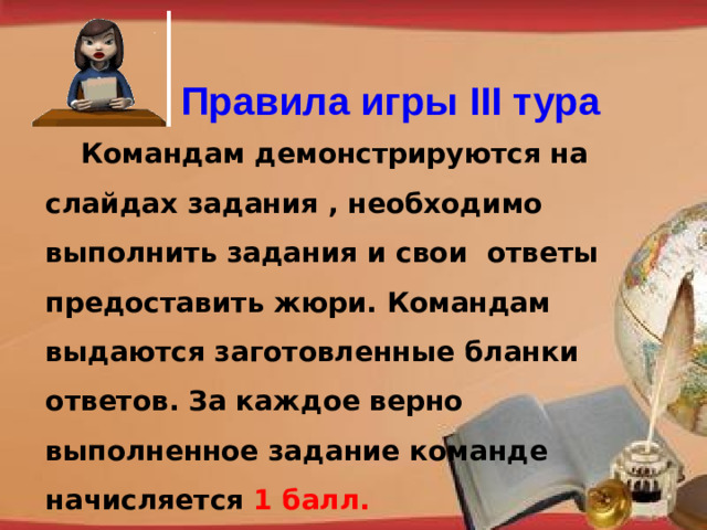 Правила игры III тура  Командам демонстрируются на слайдах задания , необходимо выполнить задания и свои ответы предоставить жюри. Командам выдаются заготовленные бланки ответов. За каждое верно выполненное задание команде начисляется 1 балл. http://pedsovet.su/load/321