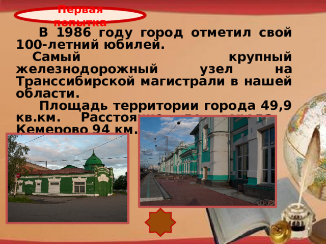 Первая попытка   В 1986 году город отметил свой 100-летний юбилей.  Самый крупный железнодорожный узел на Транссибирской магистрали в нашей области.    Площадь территории города 49,9 кв.км. Расстояние до города Кемерово 94 км. http://pedsovet.su/load/321