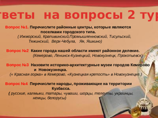 Ответы на вопросы 2 тура Вопрос №1. Перечислите районные центры, которые являются  поселками городского типа.  ( Ижморский, Крапивинский,Промышленновский, Тисульский,  Тяжинский, Верх-Чебула, Яя, Яшкино)   Вопрос №2 Какие города нашей области имеют районное деление.  (Кемерово, Ленинск-Кузнецкий, Новокузнецк, Прокопьевск)   Вопрос №3 Назовите историко-архитектурные музеи городов Кемерово  и Новокузнецка.  (« Красная горка» в Кемерово, «Кузнецкая крепость» в Новокузнецке.)  Вопрос №4 Перечислите народы, проживающие на территории  Кузбасса.  ( русские, калмыки, татары, чуваши, шорцы, телеуты, украинцы,  немцы, белорусы) http://pedsovet.su/load/321