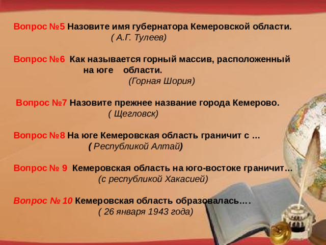 Вопрос №5 Назовите имя губернатора Кемеровской области.  ( А.Г. Тулеев)  Вопрос №6 Как называется горный массив, расположенный  на юге области. (Горная Шория)   Вопрос №7 Назовите прежнее название города Кемерово.  ( Щегловск) Вопрос №8 На юге Кемеровская область граничит с …  ( Республикой Алтай )  Вопрос № 9 Кемеровская область на юго-востоке граничит…   (с республикой Хакасией) Вопрос № 10 Кемеровская область образовалась….  ( 26 января 1943 года)  http://pedsovet.su/load/321