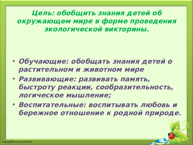 Цель: обобщить знания детей об окружающем мире в форме проведения экологической викторины.   Обучающие: обобщать знания детей о растительном и животном мире Развивающие: развивать память, быстроту реакции, сообразительность, логическое мышление; Воспитательные: воспитывать любовь и бережное отношение к родной природе.  