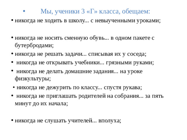 Мы, ученики 3 «Г» класса, обещаем: никогда не ходить в школу... с невыученными уроками; никогда не носить сменную обувь... в одном пакете с бутербродами;  никогда не решать задачи... списывая их у соседа;   никогда не открывать учебники... грязными руками;   никогда не делать домашние задания... на уроке физкультуры;  • никогда не дежурить по классу... спустя рукава;   никогда не приглашать родителей на собрания... за пять минут до их начала;   никогда не слушать учителей... вполуха;