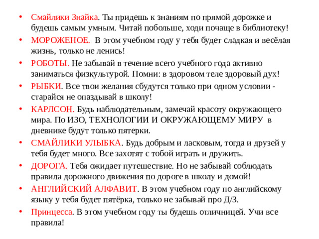 Смайлики Знайка . Ты придешь к знаниям по прямой дорожке и будешь самым умным. Читай побольше, ходи почаще в библиотеку! МОРОЖЕНОЕ. В этом учебном году у тебя будет сладкая и весёлая жизнь, только не ленись! РОБОТЫ. Не забывай в течение всего учебного года активно заниматься физкультурой. Помни: в здоровом теле здоровый дух! РЫБКИ . Все твои желания сбудутся только при одном условии - старайся не опаздывай в школу! КАРЛСОН. Будь наблюдательным, замечай красоту окружающего мира. По ИЗО, ТЕХНОЛОГИИ И ОКРУЖАЮЩЕМУ МИРУ в дневнике будут только пятерки. СМАЙЛИКИ УЛЫБКА . Будь добрым и ласковым, тогда и друзей у тебя будет много. Все захотят с тобой играть и дружить.  ДОРОГА. Тебя ожидает путешествие. Но не забывай соблюдать правила дорожного движения по дороге в школу и домой! АНГЛИЙСКИЙ АЛФАВИТ . В этом учебном году по английскому языку у тебя будет пятёрка, только не забывай про Д/З. Принцесса . В этом учебном году ты будешь отличницей. Учи все правила!