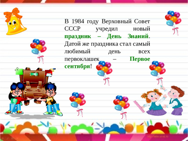 В 1984 году Верховный Совет СССР учредил новый праздник – День Знаний . Датой же праздника стал самый любимый день всех первоклашек – Первое сентября !