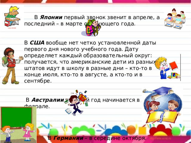 В Японии первый звонок звенит в апреле, а последний – в марте следующего года. В США вообще нет четко установленной даты первого дня нового учебного года. Дату определяет каждый образовательный округ: получается, что американские дети из разных штатов идут в школу в разные дни – кто-то в конце июля, кто-то в августе, а кто-то и в сентябре.  В Австралии учебный год начинается в феврале.  В Германии – в середине октября.