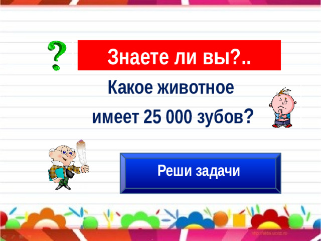 Знаете ли вы?.. Какое животное имеет 25 000 зубов ? Реши задачи