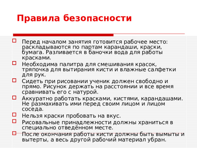 Перед началом занятия готовится рабочее место: раскладываются по партам карандаши, краски, бумага. Разливается в баночки вода для работы красками. Необходима палитра для смешивания красок, тряпочка для вытирания кисти и влажные салфетки для рук. Сидеть при рисовании ученик должен свободно и прямо. Рисунок держать на расстоянии и все время сравнивать его с натурой. Аккуратно работать красками, кистями, карандашами. Не размахивать ими перед своим лицом и лицом соседа. Нельзя краски пробовать на вкус. Рисовальные принадлежности должны храниться в специально отведённом месте. После окончания работы кисти должны быть вымыты и вытерты, а весь другой рабочий материал убран.