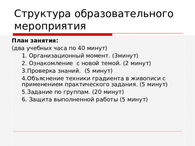 Структура образовательного мероприятия План занятия: (два учебных часа по 40 минут)  1. Организационный момент. (3минут)  2. Ознакомление с новой темой. (2 минут)  3.Проверка знаний. (5 минут)  4.Объяснение техники градиента в живописи с применением практического задания. (5 минут)  5.Задание по группам. (20 минут)  6. Защита выполненной работы (5 минут)