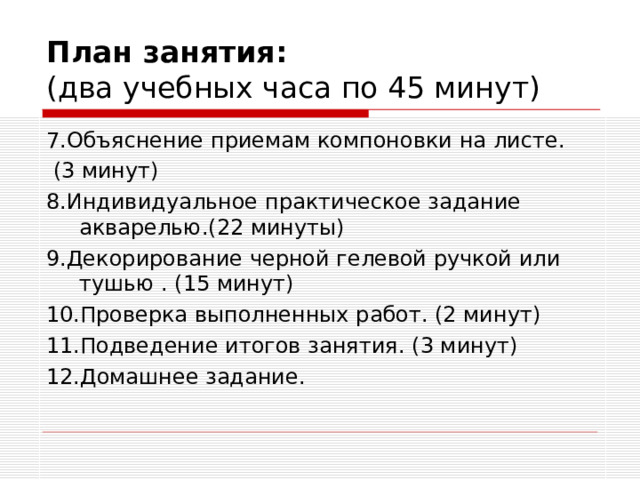 План занятия:  (два учебных часа по 45 минут) 7.Объяснение приемам компоновки на листе.  (3 минут) 8.Индивидуальное практическое задание акварелью.(22 минуты) 9.Декорирование черной гелевой ручкой или тушью . (15 минут) 10.Проверка выполненных работ. (2 минут) 11.Подведение итогов занятия. (3 минут) 12.Домашнее задание.