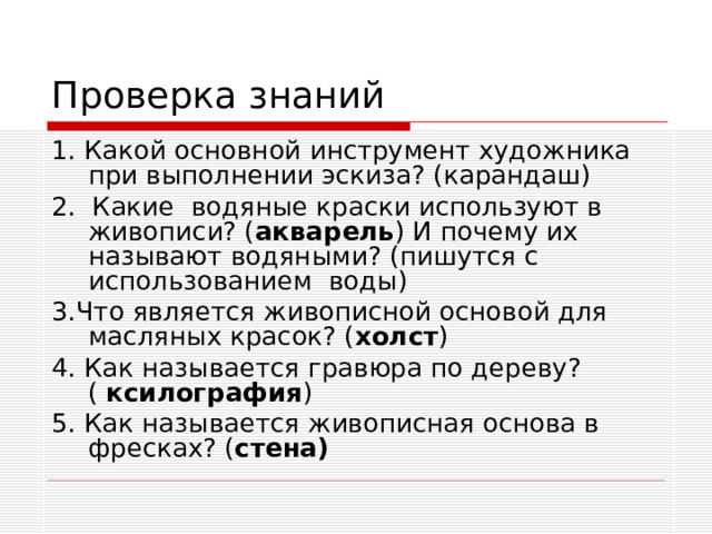 Проверка знаний 1. Какой основной инструмент художника при выполнении эскиза? (карандаш) 2. Какие водяные краски используют в живописи? ( акварель ) И почему их называют водяными? (пишутся с использованием воды) 3.Что является живописной основой для масляных красок? ( холст ) 4. Как называется гравюра по дереву? ( ксилография ) 5. Как называется живописная основа в фресках? ( стена)