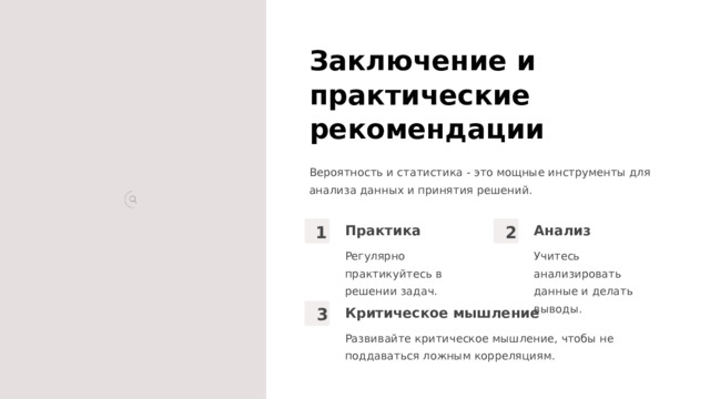 Заключение и практические рекомендации Вероятность и статистика - это мощные инструменты для анализа данных и принятия решений. Практика Анализ 1 2 Учитесь анализировать данные и делать выводы. Регулярно практикуйтесь в решении задач. Критическое мышление 3 Развивайте критическое мышление, чтобы не поддаваться ложным корреляциям.