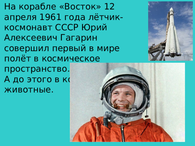 На корабле «Восток» 12 апреля 1961 года лётчик-космонавт СССР Юрий Алексеевич Гагарин совершил первый в мире полёт в космическое пространство. А до этого в космос летали животные.