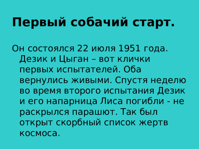 Первый собачий старт. Он состоялся 22 июля 1951 года. Дезик и Цыган – вот клички первых испытателей. Оба вернулись живыми. Спустя неделю во время второго испытания Дезик и его напарница Лиса погибли - не раскрылся парашют. Так был открыт скорбный список жертв космоса.