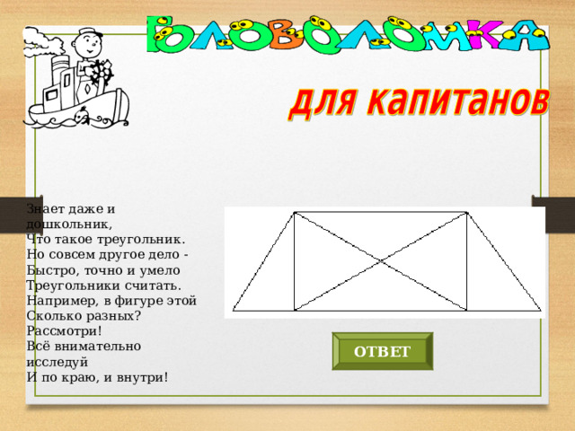 Знает даже и дошкольник,  Что такое треугольник.  Но совсем другое дело -  Быстро, точно и умело  Треугольники считать.  Например, в фигуре этой  Сколько разных? Рассмотри!  Всё внимательно исследуй  И по краю, и внутри! ОТВЕТ 12