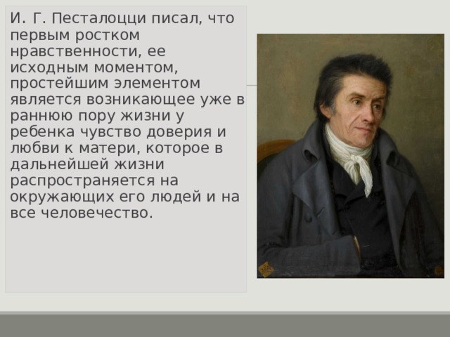 И . Г. Песталоцци писал, что первым ростком нравственности, ее исходным моментом, простейшим элементом является возникающее уже в раннюю пору жизни у ребенка чувство доверия и любви к матери, которое в дальнейшей жизни распространяется на окружающих его людей и на все человечество.