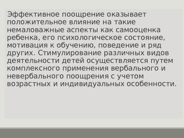 Эффективное поощрение оказывает положительное влияние на такие немаловажные аспекты как самооценка ребенка, его психологическое состояние, мотивация к обучению, поведение и ряд других. Стимулирование различных видов деятельности детей осуществляется путем комплексного применения вербального и невербального поощрения с учетом возрастных и индивидуальных особенности.