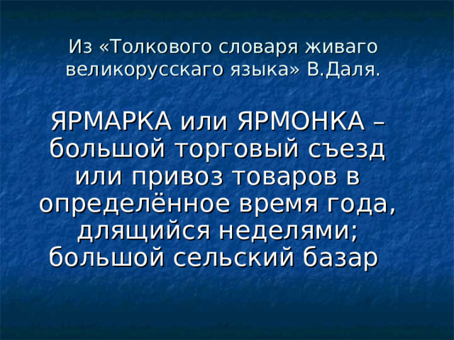 Из «Толкового словаря живаго великорусскаго языка» В.Даля. ЯРМАРКА или ЯРМОНКА –большой торговый съезд или привоз товаров в определённое время года, длящийся неделями; большой сельский базар