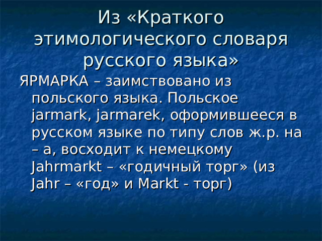 Из «Краткого этимологического словаря русского языка» ЯРМАРКА – заимствовано из польского языка. Польское jarmark , jarmarek , оформившееся в русском языке по типу слов ж.р. на – а, восходит к немецкому Jahrmarkt – «годичный торг» (из Jahr – «год» и Markt - торг)