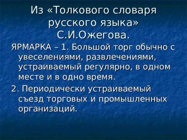 Из «Толкового словаря русского языка» С.И.Ожегова. ЯРМАРКА – 1. Большой торг обычно с увеселениями, развлечениями, устраиваемый регулярно, в одном месте и в одно время. 2. Периодически устраиваемый съезд торговых и промышленных организаций.