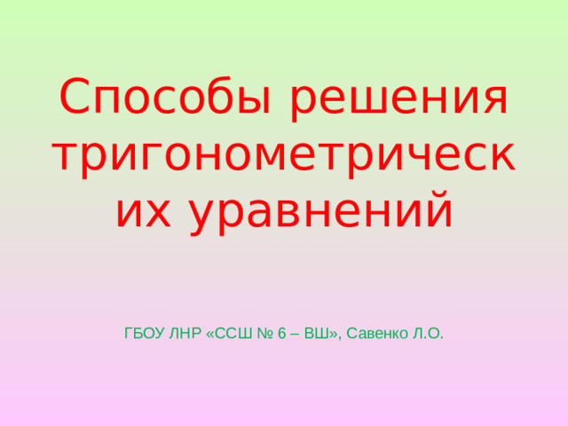 Способы решения тригонометрических уравнений ГБОУ ЛНР «ССШ № 6 – ВШ», Савенко Л.О.