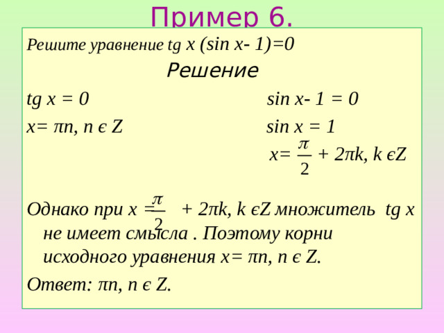 Пример 6. Решите уравнение tg x (sin x- 1)=0  Решение tg x = 0 sin x- 1 = 0 x= πn, n є Z sin x = 1  x= + 2πk, k єZ  Однако при х = + 2πk, k єZ множитель tg x не имеет смысла . Поэтому корни исходного уравнения x= πn, n є Z. Ответ: πn, n є Z.